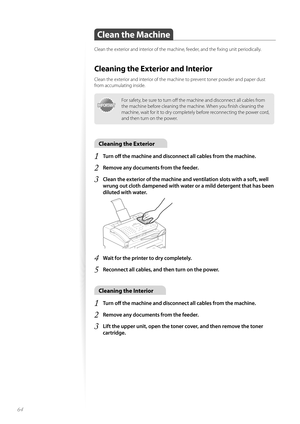 Page 6464
Clean the Machine
Clean the exterior and interior of the machine, feeder, and the fi xing unit periodically.
Cleaning the Exterior and Interior
Clean the exterior and interior of the machine to prevent toner powder and paper dust 
from accumulating inside.
IMPORTANTIMPORTANT
For safety, be sure to turn off   the machine and disconnect all cables from 
the machine before cleaning the machine. When you fi nish cleaning the 
machine, wait for it to dry completely before reconnecting the power cord, 
and...