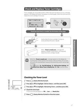 Page 6767
Maintenance and Management
Check and Replace Toner Cartridges 
Toner cartridges are consumable products. When the toner has almost run out, a message 
appears in the display and streaks may appear on printed pages. Check the toner level, and 
replace the toner cartridge if necessary.
When the  message appears on the display, the 
incoming faxes will be stored in the memory without printing. You can also 
set to print the received faxes, however, the printed documents may be light 
or blurred. 
Press [...