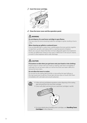 Page 7070
3 Insert the toner cartridge. 
 
4 Close the toner cover and the operation panel.
WARNING
Do not dispose of a used toner cartridge in open fl ames.
This may cause the toner remaining inside the cartridges to ignite, resulting in burns 
or fi  

re.
When cleaning up spilled or scattered toner:
If you accidentally spill or scatter toner, carefully gather the toner particles together 
or wi p

e them up with a soft, damp cloth in a way that prevents inhalation.
Never use a vacuum cleaner that does not...