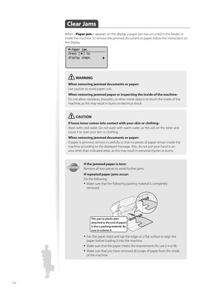 Page 7474
 Clear  Jams 
When  appears on the display, a paper jam has occurred in the feeder or 
inside the machine. To remove the jammed document or paper, follow the instructions on 
the display.
  Paper jam.
Press [  ] to
display steps.
WARNING
When removing jammed documents or paper:
Use caution to avoid paper cuts.
When removing jammed paper or in spec
 ting the inside of the machine:
Do not allow necklaces, bracelets, or other metal objects to touch the inside of the 
m a

chine, as this may result in...