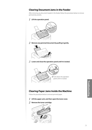 Page 7575
Tr o u b l e s h o o t i n g
Clearing Document Jams in the Feeder
After removing any document loaded in the feeder, follow the procedure below to remove 
jammed documents.
1 Lift the operation panel.
 
2 Remove any jammed document by pulling it gently.
 
3 Lower and close the operation panel until it is locked.
 
Þ
※  Push down the operation panel until it is locked.
Clearing Paper Jams Inside the Machine
Follow the procedure below to remove jammed paper.
1 Lift the upper unit, and then open the...