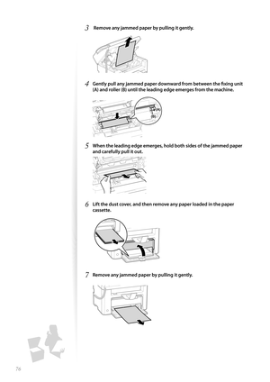 Page 7676
3  Remove any jammed paper by pulling it gently.
 
4 Gently pull any jammed paper downward from between the fi xing unit 
(A) and roller (B) until the leading edge emerges from the machine.
 
(B)
(A)
5 When the leading edge emerges, hold both sides of the jammed paper 
and carefully pull it out.
 
6 Lift the dust cover, and then remove any paper loaded in the paper 
cassette.
 
7 Remove any jammed paper by pulling it gently.
  