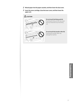 Page 7777
Tr o u b l e s h o o t i n g
8 Reload paper into the paper cassette, and then lower the dust cover.
9 Insert the toner cartridge, close the toner cover, and then lower the 
upper unit.
CAUTION
¢£¢£
¢£¢#£
Do not touch the fi  xing unit (A).
Touching the fi xing unit (A) may cause 
bu rn

s as it becomes very hot during 
use.
Do not touch the transfer roller (B).
Touching the transfer roller may 
damag
 e the machine. 