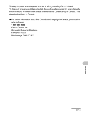 Page 1018-14
Maintenance
Working to preserve endangered species is a long-standing Canon interest. 
To this end, for every cartridge collected, Canon Canada donates $1, shared equally 
between World Wildlife Fund Canada and the Nature Conservancy of Canada. This 
donation is utilized in Canada.
●For further information about The Clean Earth Campaign in Canada, please call or 
write to Canon. 
1-800-667-2666
Canon Canada Inc.
Corporate Customer Relations
6390 Dixie Road
Mississauga, ON L5T 1P7 