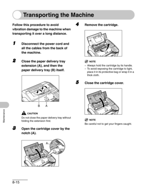 Page 1028-15
Maintenance
Transporting the Machine
Follow this procedure to avoid 
vibration damage to the machine when 
transporting it over a long distance.
1Disconnect the power cord and 
all the cables from the back of 
the machine.
2Close the paper delivery tray 
extension (A), and then the 
paper delivery tray (B) itself.
CAUTION
Do not close the paper delivery tray without 
folding the extension first.
3Open the cartridge cover by the 
notch (A).
4Remove the cartridge.
NOTE
– Always hold the cartridge by...