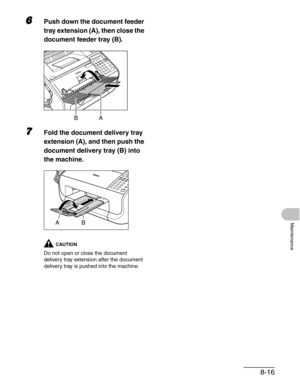 Page 1038-16
Maintenance
6Push down the document feeder 
tray extension (A), then close the 
document feeder tray (B).
7Fold the document delivery tray 
extension (A), and then push the 
document delivery tray (B) into 
the machine.
CAUTION
Do not open or close the document 
delivery tray extension after the document 
delivery tray is pushed into the machine.
BA
AB 