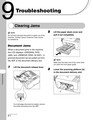 Page 1049-1
Troubleshooting
Troubleshooting
Clearing Jams
NOTE
Do not force jammed document or paper out of the 
machine. Contact Canon Customer Care Center 
for assistance.
Document Jams
When a document jams in the machine, 
the LCD displays  and . A 
jammed document can be pulled out from 
the ADF or the document delivery slot.
1Lift the document release lever.
If a multi-page document is loaded, remove 
the entire document from the ADF.
2Lift the paper stack cover and 
pull it out completely.
NOTE
Make sure...