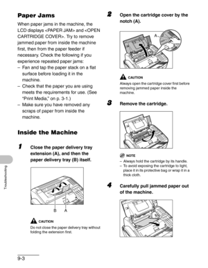 Page 1069-3
Troubleshooting
Paper Jams
When paper jams in the machine, the 
LCD displays  and . Try to remove 
jammed paper from inside the machine 
first, then from the paper feeder if 
necessary. Check the following if you 
experience repeated paper jams:
– Fan and tap the paper stack on a flat 
surface before loading it in the 
machine.
– Check that the paper you are using 
meets the requirements for use. (See 
“Print Media,” on p. 3-1.)
– Make sure you have removed any 
scraps of paper from inside the...