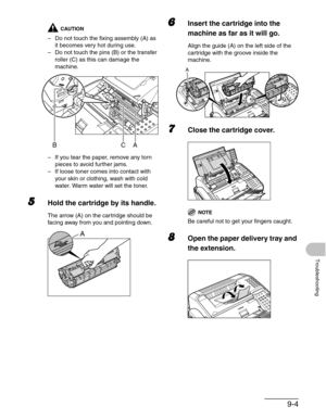 Page 1079-4
Troubleshooting
CAUTION
– Do not touch the fixing assembly (A) as 
it becomes very hot during use.
– Do not touch the pins (B) or the transfer 
roller (C) as this can damage the 
machine.
– If you tear the paper, remove any torn 
pieces to avoid further jams.
– If loose toner comes into contact with 
your skin or clothing, wash with cold 
water. Warm water will set the toner.
5Hold the cartridge by its handle.
The arrow (A) on the cartridge should be 
facing away from you and pointing down.
6Insert...