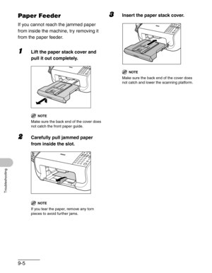 Page 1089-5
Troubleshooting
Paper Feeder
If you cannot reach the jammed paper 
from inside the machine, try removing it 
from the paper feeder.
1Lift the paper stack cover and 
pull it out completely.
`
NOTE
Make sure the back end of the cover does 
not catch the front paper guide.
2Carefully pull jammed paper 
from inside the slot.
NOTE
If you tear the paper, remove any torn 
pieces to avoid further jams.
3Insert the paper stack cover.
NOTE
Make sure the back end of the cover does 
not catch and lower the...