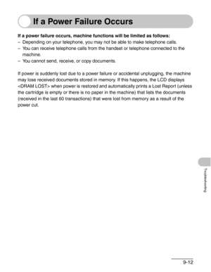 Page 1159-12
Troubleshooting
If a Power Failure Occurs
If a power failure occurs, machine functions will be limited as follows:
– Depending on your telephone, you may not be able to make telephone calls.
– You can receive telephone calls from the handset or telephone connected to the 
machine.
– You cannot send, receive, or copy documents.
If power is suddenly lost due to a power failure or accidental unplugging, the machine 
may lose received documents stored in memory. If this happens, the LCD displays 
 when...