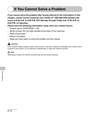 Page 1169-13
Troubleshooting
If You Cannot Solve a Problem
If you cannot solve the problem after having referred to the information in this 
chapter, contact Canon Customer Care Center at 1-800-828-4040 between the 
hours of 8:00 A.M. to 8:00 P.M. EST Monday through Friday and 10:00 A.M. to 
8:00 P.M. on Saturday.
Please have the following information ready when you contact Canon:
– Product name (FAXPHONE L120)
– Serial number (On the label located at the back of the machine)
– Place of purchase
– Nature of...