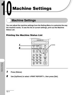 Page 11810-1
Machine Settings
Machine Settings
Machine Settings
You can adjust the machine settings from the Setting Menu to customize the way 
the machine works. To see the list of current settings, print out the Machine 
Status List.
Printing the Machine Status List
1Press [Status].
2Use [Up/Down] to select , then press [Set].
#
213
546
879
0
Stop/Reset
Start Clear
ABC DEF
JKL MNO
TUV WXYZ GHI
PQRS
SYMBOLS
Directory Coded Dial
Hook
FAXPHONE L120
ToneOPER
Set Add.Mode Menu
Image Quality
Redial PauseStatus Copy...