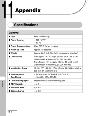 Page 12611-1
Appendix
Appendix
Specifications
General
●Ty p ePersonal Desktop
●Power Source– 120–127 V
–60 Hz
●Power ConsumptionMax. 700 W (when copying)
●Warm-up TimeApprox. 12 seconds
●WeightApprox. 20.5 lb./9.2 kg (with components attached)
●DimensionsTrays open: 19.1 in. (W) x 22.8 in. (D) x 12.8 in. (H) 
(484 mm (W) x 580 mm (D) x 326 mm (H))
Trays folded: 19.1 in. (W) x 15.2 in. (D) x 8.7 in. (H) 
(484 mm (W) x 386 mm (D) x 221 mm (H))
●Installation Space19.1 in. (W) x 22.8 in. (D) x 12.8 in. (H) (484 mm...