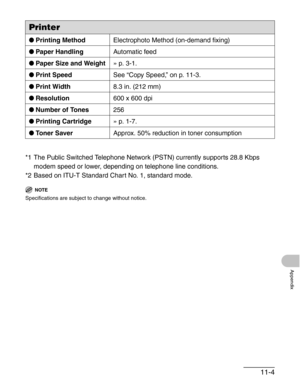 Page 12911-4
Appendix
*1 The Public Switched Telephone Network (PSTN) currently supports 28.8 Kbps 
modem speed or lower, depending on telephone line conditions.
*2 Based on ITU-T Standard Chart No. 1, standard mode.
NOTE
Specifications are subject to change without notice.
Printer
●Printing MethodElectrophoto Method (on-demand fixing)
●Paper HandlingAutomatic feed
●Paper Size and Weight» p. 3-1.
●Print SpeedSee “Copy Speed,” on p. 11-3.
●Print Width8.3 in. (212 mm)
●Resolution600 x 600 dpi
●Number of Tones256...