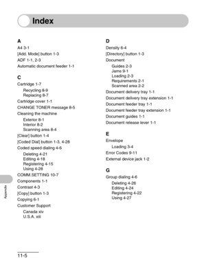 Page 13011-5
Appendix
Index
A
A4 3-1
[Add. Mode] button 1-3
ADF 1-1, 2-3
Automatic document feeder 1-1
C
Cartridge 1-7
Recycling 8-9
Replacing 8-7
Cartridge cover 1-1
CHANGE TONER message 8-5
Cleaning the machine
Exterior 8-1
Interior 8-2
Scanning area 8-4
[Clear] button 1-4
[Coded Dial] button 1-3, 4-28
Coded speed dialing 4-6
Deleting 4-21
Editing 4-18
Registering 4-15
Using 4-28
COMM.SETTING 10-7
Components 1-1
Contrast 4-3
[Copy] button 1-3
Copying 6-1
Customer Support
Canada xiv
U.S.A. xiii
D
Density 6-4...