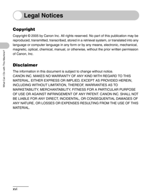 Page 18xvi
What Can I Do with This Machine?
Legal Notices
Copyright
Copyright © 2005 by Canon Inc. All rights reserved. No part of this publication may be 
reproduced, transmitted, transcribed, stored in a retrieval system, or translated into any 
language or computer language in any form or by any means, electronic, mechanical, 
magnetic, optical, chemical, manual, or otherwise, without the prior written permission 
of Canon, Inc.
Disclaimer
The information in this document is subject to change without...