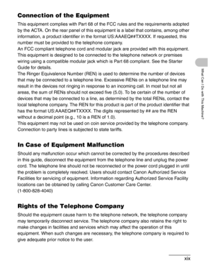 Page 21xix
What Can I Do with This Machine?
Connection of the Equipment
This equipment complies with Part 68 of the FCC rules and the requirements adopted 
by the ACTA. On the rear panel of this equipment is a label that contains, among other 
information, a product identifier in the format US:AAAEQ##TXXXX. If requested, this 
number must be provided to the telephone company.
An FCC compliant telephone cord and modular jack are provided with this equipment. 
This equipment is designed to be connected to the...