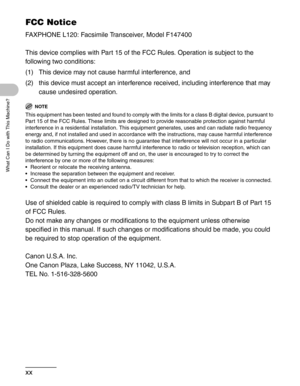 Page 22xx
What Can I Do with This Machine?
FCC Notice
FAXPHONE L120: Facsimile Transceiver, Model F147400
This device complies with Part 15 of the FCC Rules. Operation is subject to the 
following two conditions:
(1) This device may not cause harmful interference, and
(2) this device must accept an interference received, including interference that may 
cause undesired operation.
NOTE
This equipment has been tested and found to comply with the limits for a class B digital device, pursuant to 
Part 15 of the FCC...