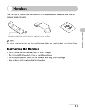 Page 331-6
Before Using the Machine
Handset
The handset is used to use the machine as a telephone and a fax machine, and to 
receive faxes manually.
NOTE
For how to install the handset, see “Connect Telephone Cables and Install Handset,” in the Starter Guide.
Maintaining the Handset
– Do not leave the handset exposed to direct sunlight.
– Do not install the handset in hot or humid conditions.
– Do not spray aerosol polish on the handset as it may cause damage.
– Use a damp cloth to wipe clean the handset.
Use a...