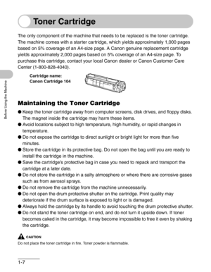 Page 341-7
Before Using the Machine
Toner Cartridge
The only component of the machine that needs to be replaced is the toner cartridge.
The machine comes with a starter cartridge, which yields approximately 1,000 pages 
based on 5% coverage of an A4-size page. A Canon genuine replacement cartridge 
yields approximately 2,000 pages based on 5% coverage of an A4-size page. To 
purchase this cartridge, contact your local Canon dealer or Canon Customer Care 
Center (1-800-828-4040).
Maintaining the Toner Cartridge...