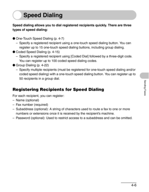 Page 534-6
Sending Faxes
Speed Dialing
Speed dialing allows you to dial registered recipients quickly. There are three 
types of speed dialing:
●One-Touch Speed Dialing (p. 4-7)
– Specify a registered recipient using a one-touch speed dialing button. You can 
register up to 15 one-touch speed dialing buttons, including group dialing.
●Coded Speed Dialing (p. 4-15)
– Specify a registered recipient using [Coded Dial] followed by a three-digit code. 
You can register up to 100 coded speed dialing codes.
●Group...