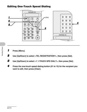 Page 584-11
Sending Faxes
Editing One-Touch Speed Dialing
1Press [Menu].
2Use [Up/Down] to select , then press [Set].
3Use [Up/Down] to select , then press [Set].
4Press the one-touch speed dialing button (01 to 15) for the recipient you 
want to edit, then press [Clear].
Copy Function Utility Copy01 02 03
04 05 06
07 08 09
10 11 12
13 14 15
FAXPHONE L120
#
213
546
879
0
Stop/Reset
Start Clear
ABC DEF
JKL MNO
TUV WXYZ GHI
PQRS
SYMBOLS
Directory Coded Dial
Hook
FAXPHONE L120
ToneOPER
Add.Mode Menu
Image Quality...