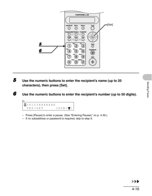 Page 634-16
Sending Faxes5Use the numeric buttons to enter the recipient’s name (up to 20 
characters), then press [Set].
6Use the numeric buttons to enter the recipient’s number (up to 50 digits).
– Press [Pause] to enter a pause. (See “Entering Pauses,” on p. 4-30.)
– If no subaddress or password is required, skip to step 9.
ToneOPER
Set Add.Mode Menu
Image Quality
Redial PauseStatus Copy
#
213
546
879
0
Stop/Reset
Start Clear
ABC DEF
JKL MNO
TUV WXYZ GHI
PQRS
SYMBOLS
Directory Coded Dial
Hook
FAXPHONE L120...