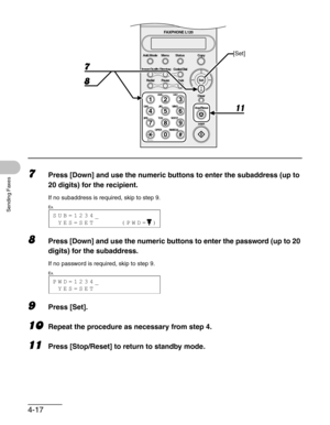 Page 644-17
Sending Faxes
7Press [Down] and use the numeric buttons to enter the subaddress (up to 
20 digits) for the recipient.
If no subaddress is required, skip to step 9.
8Press [Down] and use the numeric buttons to enter the password (up to 20 
digits) for the subaddress.
If no password is required, skip to step 9.
9Press [Set].
10Repeat the procedure as necessary from step 4.
11Press [Stop/Reset] to return to standby mode.
ToneOPER
Set Add.Mode Menu
Image Quality
Redial PauseStatus Copy
#
213
546
879
0...