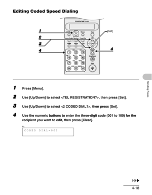 Page 654-18
Sending Faxes
Editing Coded Speed Dialing
1Press [Menu].
2Use [Up/Down] to select , then press [Set].
3Use [Up/Down] to select , then press [Set].
4Use the numeric buttons to enter the three-digit code (001 to 100) for the 
recipient you want to edit, then press [Clear].
#
213
546
879
0
Stop/Reset
Start Clear
ABC DEF
JKL MNO
TUV WXYZ GHI
PQRS
SYMBOLS
ToneOPER
Set Add.Mode Menu
Image Quality
Redial PauseStatus Copy
Directory Coded Dial
Hook
FAXPHONE L120
[Set]
CODED DIAL=001
Ex. 