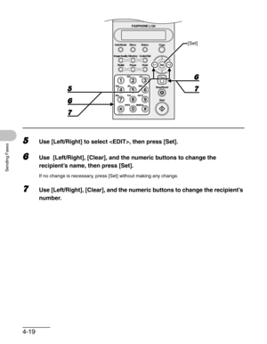 Page 664-19
Sending Faxes
5Use [Left/Right] to select , then press [Set].
6Use  [Left/Right], [Clear], and the numeric buttons to change the 
recipient’s name, then press [Set].
If no change is necessary, press [Set] without making any change.
7Use [Left/Right], [Clear], and the numeric buttons to change the recipient’s 
number.
ToneOPER
Set Add.Mode Menu
Image Quality
Redial PauseStatus Copy
#
213
546
879
0
Stop/Reset
Start Clear
ABC DEF
JKL MNO
TUV WXYZ GHI
PQRS
SYMBOLS
Directory Coded Dial
Hook
FAXPHONE...