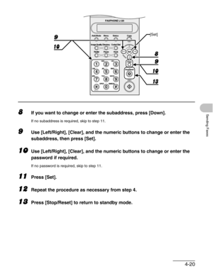 Page 674-20
Sending Faxes8If you want to change or enter the subaddress, press [Down].
If no subaddress is required, skip to step 11.
9Use [Left/Right], [Clear], and the numeric buttons to change or enter the 
subaddress, then press [Set].
10Use [Left/Right], [Clear], and the numeric buttons to change or enter the 
password if required.
If no password is required, skip to step 11.
11Press [Set].
12Repeat the procedure as necessary from step 4.
13Press [Stop/Reset] to return to standby mode.
#
213
546
879
0...