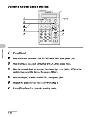 Page 684-21
Sending Faxes
Deleting Coded Speed Dialing
1Press [Menu].
2Use [Up/Down] to select , then press [Set].
3Use [Up/Down] to select , then press [Set].
4Use the numeric buttons to enter the three-digit code (001 to 100) for the 
recipient you want to delete, then press [Clear].
5Use [Left/Right] to select , then press [Set].
6Repeat the procedure as necessary from step 4.
7Press [Stop/Reset] to return to standby mode.
#
213
546
879
0
Stop/Reset
Start Clear
ABC DEF
JKL MNO
TUV WXYZ GHI
PQRS
SYMBOLS...