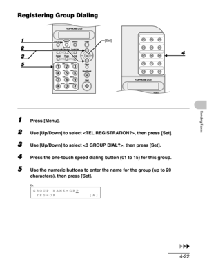 Page 694-22
Sending Faxes
Registering Group Dialing
1Press [Menu].
2Use [Up/Down] to select , then press [Set].
3Use [Up/Down] to select , then press [Set].
4Press the one-touch speed dialing button (01 to 15) for this group.
5Use the numeric buttons to enter the name for the group (up to 20 
characters), then press [Set].
Copy Function Utility Status01 02 03
04 05 06
07 08 09
10 11 12
13 14 15
FAXPHONE L120
#
213
546
879
0
Stop/Reset
Start Clear
ABC DEF
JKL MNO
TUV WXYZ GHI
PQRS
SYMBOLS
Directory Coded Dial...