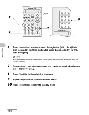 Page 704-23
Sending Faxes
6Press the required one-touch speed dialing button (01 to 15) or [Coded 
Dial] followed by the three-digit coded speed dialing code (001 to 100), 
then press [Set].
NOTE
You cannot enter recipients not registered for one-touch or coded speed dialing (i.e., with the 
numeric buttons).
7Repeat the previous step as necessary to register all required recipients 
(up to 50) for the group.
8Press [Start] to finish registering the group.
9Repeat the procedure as necessary from step 4.
10Press...