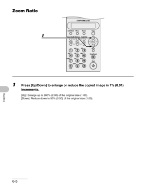 Page 846-5
Copying
Zoom Ratio
1Press [Up/Down] to enlarge or reduce the copied image in 1% (0.01) 
increments.
[Up]: Enlarge up to 200% (2.00) of the original size (1.00).
[Down]: Reduce down to 50% (0.50) of the original size (1.00).
#
213
546
879
0
Stop/Reset
Start Clear
ABC DEF
JKL MNO
TUV WXYZ GHI
PQRS
SYMBOLS
Directory Coded Dial
Hook
FAXPHONE L120
ToneOPER
Set Add.Mode Menu
Image Quality
Redial PauseStatus Copy 