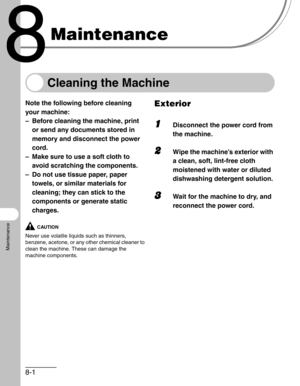 Page 888-1
Maintenance
Maintenance
Cleaning the Machine
Note the following before cleaning 
your machine:
– Before cleaning the machine, print 
or send any documents stored in 
memory and disconnect the power 
cord.
– Make sure to use a soft cloth to 
avoid scratching the components.
– Do not use tissue paper, paper 
towels, or similar materials for 
cleaning; they can stick to the 
components or generate static 
charges.
CAUTION
Never use volatile liquids such as thinners, 
benzene, acetone, or any other...
