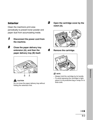 Page 898-2
Maintenance
Interior
Clean the machine’s print area 
periodically to prevent toner powder and 
paper dust from accumulating inside.
1Disconnect the power cord from 
the machine.
2Close the paper delivery tray 
extension (A), and then the 
paper delivery tray (B) itself.
CAUTION
Do not close the paper delivery tray without 
folding the extension first.
3Open the cartridge cover by the 
notch (A).
4Remove the cartridge.
NOTE
– Always hold the cartridge by its handle.
– To avoid exposing the cartridge...