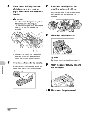 Page 908-3
Maintenance
5Use a clean, soft, dry, lint-free 
cloth to remove any toner or 
paper debris from the machine’s 
interior.
CAUTION
– Do not touch the fixing assembly (A) as 
it becomes very hot during use.
– Do not touch the pins (B) or the transfer 
roller (C) as this can damage the 
machine.
– If loose toner comes into contact with 
your skin or clothing, wash with cold 
water. Warm water will set the toner.
6Hold the cartridge by its handle.
The arrow (A) on the cartridge should be 
facing away from...