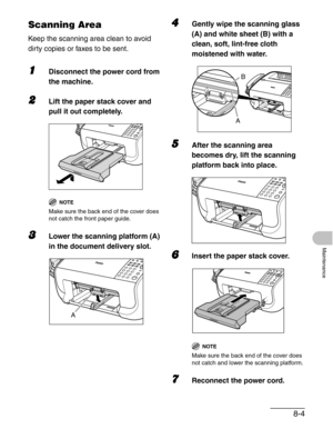 Page 918-4
Maintenance
Scanning Area
Keep the scanning area clean to avoid 
dirty copies or faxes to be sent.
1Disconnect the power cord from 
the machine.
2Lift the paper stack cover and 
pull it out completely.
NOTE
Make sure the back end of the cover does 
not catch the front paper guide.
3Lower the scanning platform (A) 
in the document delivery slot.
4Gently wipe the scanning glass 
(A) and white sheet (B) with a 
clean, soft, lint-free cloth 
moistened with water.
5After the scanning area 
becomes dry,...