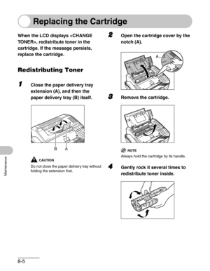 Page 928-5
Maintenance
 
Replacing the Cartridge
When the LCD displays , redistribute toner in the 
cartridge. If the message persists, 
replace the cartridge.
Redistributing Toner
1Close the paper delivery tray 
extension (A), and then the 
paper delivery tray (B) itself.
CAUTION
Do not close the paper delivery tray without 
folding the extension first.
2Open the cartridge cover by the 
notch (A).
3Remove the cartridge.
NOTE
Always hold the cartridge by its handle.
4Gently rock it several times to...