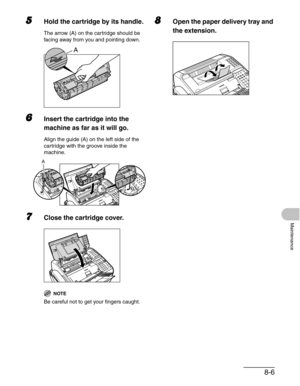 Page 938-6
Maintenance
5Hold the cartridge by its handle.
The arrow (A) on the cartridge should be 
facing away from you and pointing down.
6Insert the cartridge into the 
machine as far as it will go.
Align the guide (A) on the left side of the 
cartridge with the groove inside the 
machine.
7Close the cartridge cover.
NOTE
Be careful not to get your fingers caught.
8Open the paper delivery tray and 
the extension.
A
A 