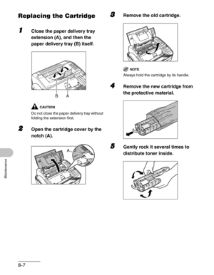 Page 948-7
Maintenance
Replacing the Cartridge
1Close the paper delivery tray 
extension (A), and then the 
paper delivery tray (B) itself.
CAUTION
Do not close the paper delivery tray without 
folding the extension first.
2Open the cartridge cover by the 
notch (A).
3Remove the old cartridge.
NOTE
Always hold the cartridge by its handle.
4Remove the new cartridge from 
the protective material.
5Gently rock it several times to 
distribute toner inside.
A B
A 