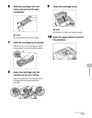 Page 958-8
Maintenance
6Hold the cartridge with one 
hand, and pull out the seal 
completely.
NOTE
Do not pull out the seal at an angle.
7Hold the cartridge by its handle.
The arrow (A) on the cartridge should be 
facing away from you and pointing down.
8Insert the cartridge into the 
machine as far as it will go.
Align the guide (A) on the left side of the 
cartridge with the groove inside the 
machine.
9Close the cartridge cover.
NOTE
Be careful not to get your fingers caught.
10Open the paper delivery tray...