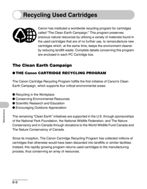 Page 968-9
Maintenance
Recycling Used Cartridges
The Clean Earth Campaign
●THE Canon CARTRIDGE RECYCLING PROGRAM
The Canon Cartridge Recycling Program fulfills the first initiative of Canon’s Clean 
Earth Campaign, which supports four critical environmental areas:
●Recycling in the Workplace
●Conserving Environmental Resources
●Scientific Research and Education
●Encouraging Outdoors Appreciation
The remaining “Clean Earth” initiatives are supported in the U.S. through sponsorships 
of the National Park...