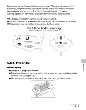 Page 978-10
Maintenance
Becoming a part of this worthwhile program is easy. When your cartridge is of no 
further use, simply follow the instructions detailed for U.S. or Canadian residents. 
We appreciate your support of The Canon Cartridge Recycling Program. 
Working together we can make a significant contribution to a cleaner planet.
●Cartridges collected through this program are not refilled.
●You are not entitled to a tax deduction or rebate for the return of empty cartridges.
●This program may be modified...