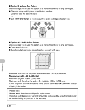 Page 988-11
Maintenance
■Option B: Volume Box Return
We encourage you to use this option as a more efficient way to ship cartridges.
●Place as many cartridges as possible into one box. 
Carefully seal the box with tape;
or
●Call 1-800-OK-Canon to receive your free eight cartridge collection box.
■Option A-2: Multiple Box Return
We encourage you to use this option as a more efficient way to ship cartridges.
●Complete Option A-1.
●Bundle multiple cartridge boxes together securely with tape.
Please be sure that...