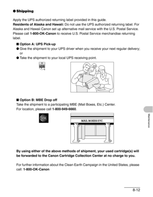 Page 998-12
Maintenance
●Shipping
Apply the UPS authorized returning label provided in this guide.
Residents of Alaska and Hawaii: Do not use the UPS authorized returning label. For 
Alaska and Hawaii Canon set up alternative mail service with the U.S. Postal Service.
Please call 1-800-OK-Canon to receive U.S. Postal Service merchandise returning 
label.
■Option A: UPS Pick-up
●Give the shipment to your UPS driver when you receive your next regular delivery;
or
●Take the shipment to your local UPS receiving...