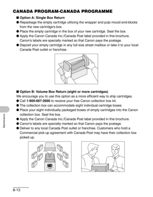 Page 1008-13
Maintenance
CANADA PROGRAM-CANADA PROGRAMME
■Option A: Single Box Return
●Repackage the empty cartridge utilizing the wrapper and pulp mould end-blocks 
from the new cartridge’s box.
●Place the empty cartridge in the box of your new cartridge. Seal the box.
●Apply the Canon Canada Inc./Canada Post label provided in this brochure. 
Canon’s labels are specially marked so that Canon pays the postage.
●Deposit your empty cartridge in any full size street mailbox or take it to your local 
Canada Post...