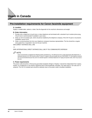 Page 11Users in Canadaxii
Users in Canada
Pre-installation requirements for Canon facsimile equipment
A. Location
Supply a suitable table, cabinet, or desk. See the Appendix for the machine’s dimensions and weight.
B. Order information
1. Provide only a single-line to touch-tone or rotary telephone set terminated with a standard 4-pin modular phone plug. 
(Touch-tone is recommended if available in your area.)
2. Order an CA11A modular jack, which should be installed by the telephone company. If the CA11A jack...
